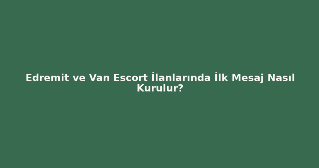 Edremit ve Van Escort İlanlarında İlk Mesaj Nasıl Kurulur?
